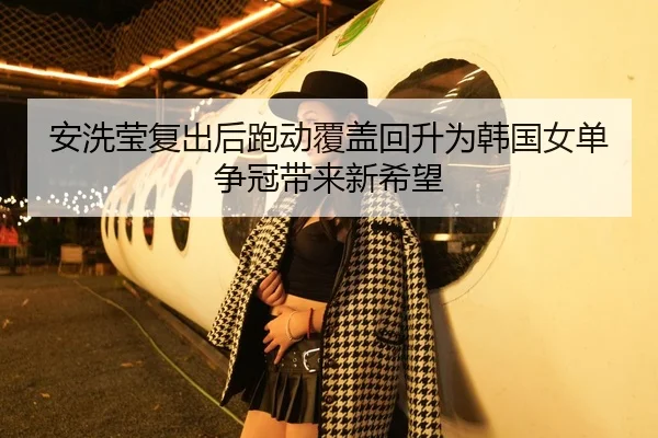 安洗莹复出后跑动覆盖回升为韩国女单争冠带来新希望