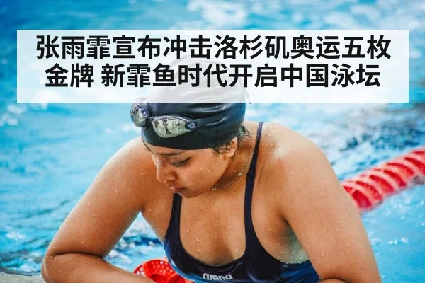 张雨霏宣布冲击洛杉矶奥运五枚金牌 新霏鱼时代开启中国泳坛